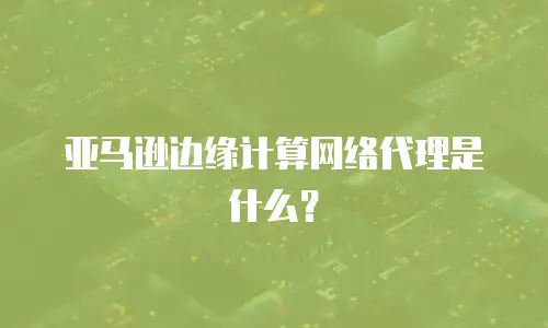 亚马逊边缘计算网络代理是什么？