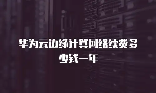 华为云边缘计算网络续费多少钱一年