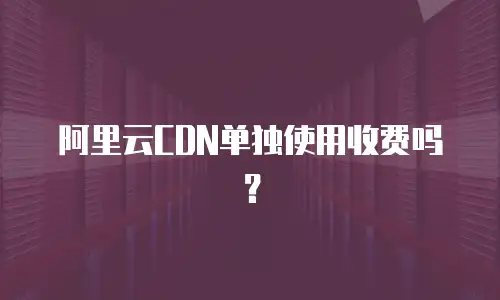阿里云CDN单独使用收费吗？