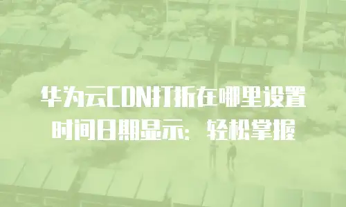 华为云CDN打折在哪里设置时间日期显示：轻松掌握