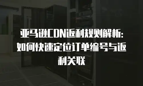 亚马逊CDN返利规则解析：如何快速定位订单编号与返利关联