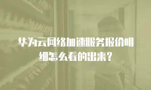 华为云网络加速服务报价明细怎么看的出来？