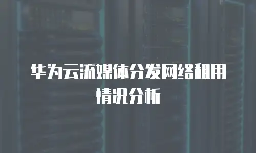 华为云流媒体分发网络租用情况分析