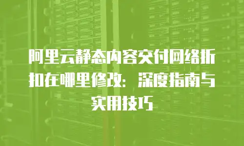 阿里云静态内容交付网络折扣在哪里修改：深度指南与实用技巧