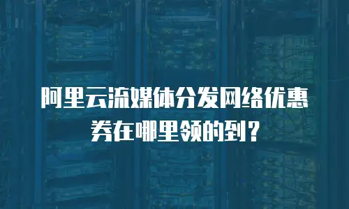阿里云流媒体分发网络优惠券在哪里领的到？