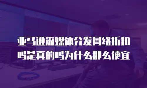 亚马逊流媒体分发网络折扣吗是真的吗为什么那么便宜