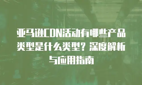 亚马逊CDN活动有哪些产品类型是什么类型？深度解析与应用指南