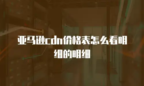 亚马逊cdn价格表怎么看明细的明细