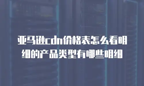 亚马逊cdn价格表怎么看明细的产品类型有哪些明细