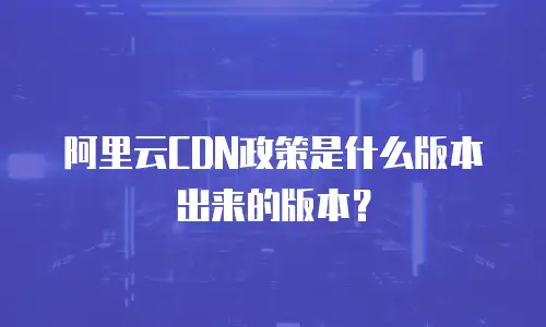 阿里云CDN政策是什么版本出来的版本？