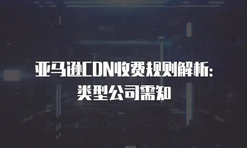 亚马逊CDN收费规则解析：类型公司需知