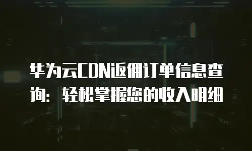 华为云CDN返佣订单信息查询：轻松掌握您的收入明细