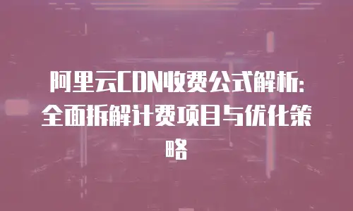 阿里云CDN收费公式解析：全面拆解计费项目与优化策略