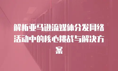 解析亚马逊流媒体分发网络活动中的核心挑战与解决方案