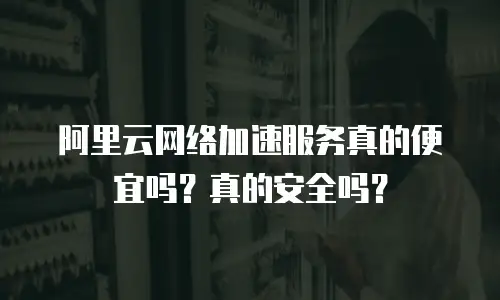 阿里云网络加速服务真的便宜吗？真的安全吗？