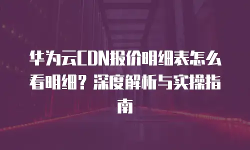 华为云CDN报价明细表怎么看明细？深度解析与实操指南