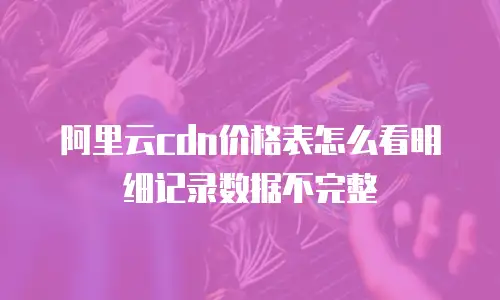 阿里云cdn价格表怎么看明细记录数据不完整