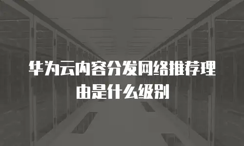 华为云内容分发网络推荐理由是什么级别