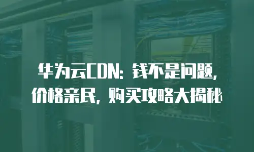 华为云CDN: 钱不是问题, 价格亲民, 购买攻略大揭秘