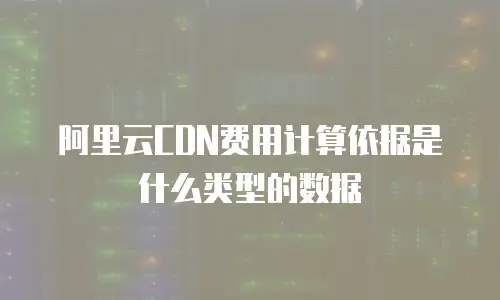阿里云CDN费用计算依据是什么类型的数据