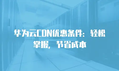 华为云CDN优惠条件：轻松掌握，节省成本