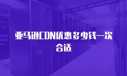 亚马逊CDN优惠多少钱一次合适