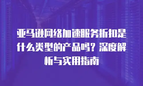 亚马逊网络加速服务折扣是什么类型的产品吗？深度解析与实用指南