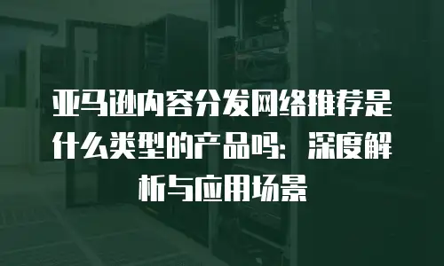 亚马逊内容分发网络推荐是什么类型的产品吗：深度解析与应用场景