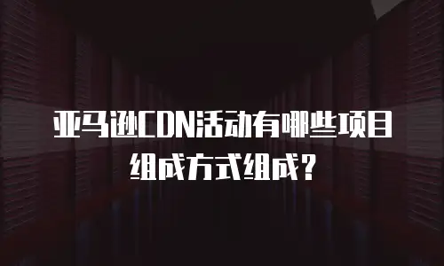 亚马逊CDN活动有哪些项目组成方式组成？