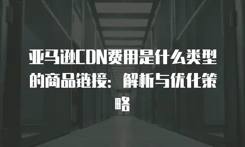 亚马逊CDN费用是什么类型的商品链接：解析与优化策略