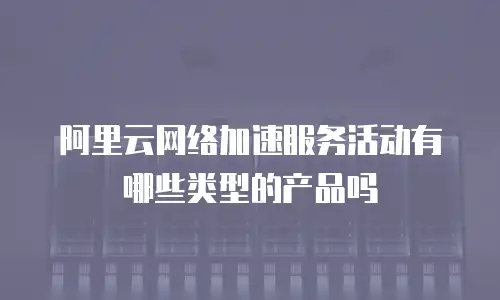 阿里云网络加速服务活动有哪些类型的产品吗