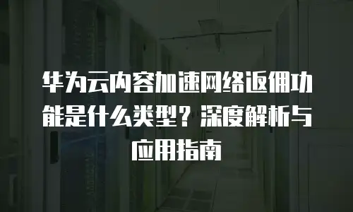 华为云内容加速网络返佣功能是什么类型？深度解析与应用指南  