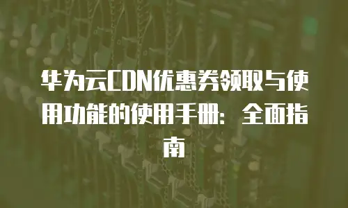 华为云CDN优惠券领取与使用功能的使用手册：全面指南