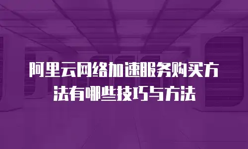 阿里云网络加速服务购买方法有哪些技巧与方法
