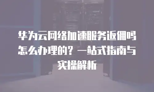 华为云网络加速服务返佣吗怎么办理的？一站式指南与实操解析