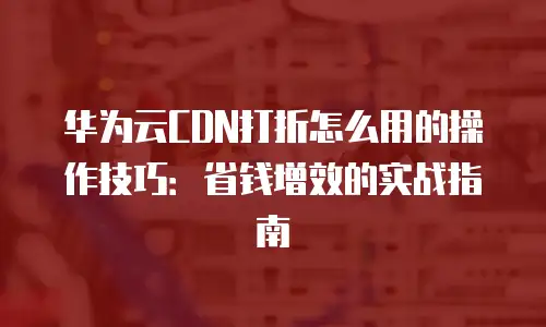 华为云CDN打折怎么用的操作技巧：省钱增效的实战指南