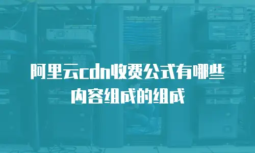阿里云cdn收费公式有哪些内容组成的组成