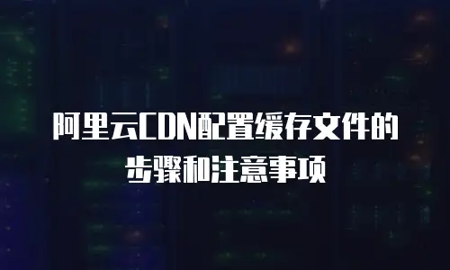 阿里云CDN配置缓存文件的步骤和注意事项