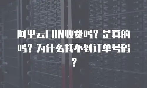 阿里云CDN收费吗？是真的吗？为什么找不到订单号码？