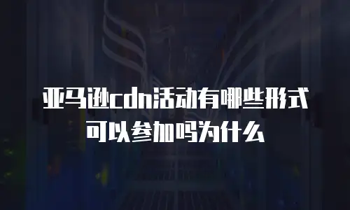 亚马逊cdn活动有哪些形式可以参加吗为什么