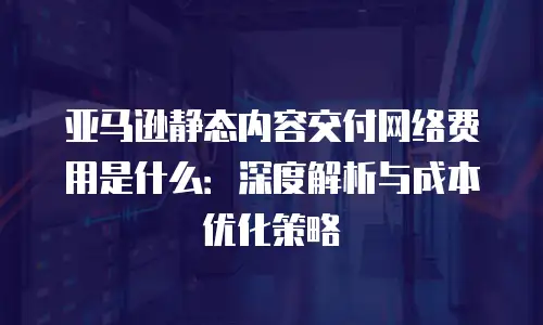 亚马逊静态内容交付网络费用是什么：深度解析与成本优化策略
