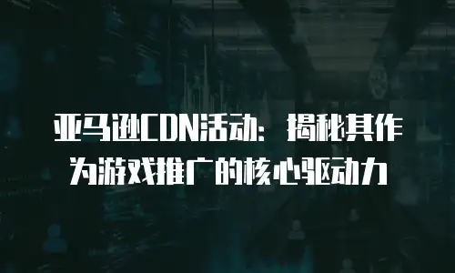 亚马逊CDN活动：揭秘其作为游戏推广的核心驱动力
