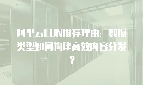 阿里云CDN推荐理由：数据类型如何构建高效内容分发？