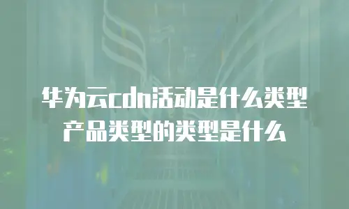 华为云cdn活动是什么类型产品类型的类型是什么