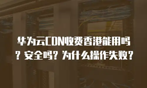 华为云CDN收费香港能用吗？安全吗？为什么操作失败？