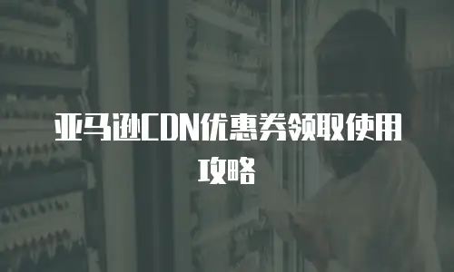 亚马逊CDN优惠券领取使用攻略