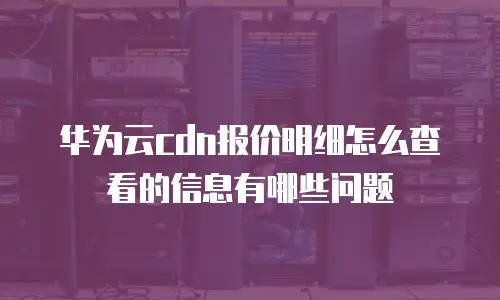 华为云cdn报价明细怎么查看的信息有哪些问题