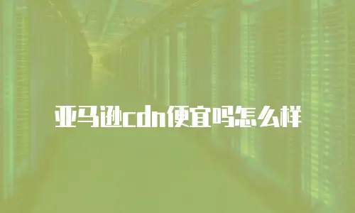 亚马逊cdn便宜吗怎么样
