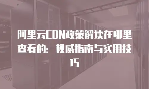 阿里云CDN政策解读在哪里查看的：权威指南与实用技巧