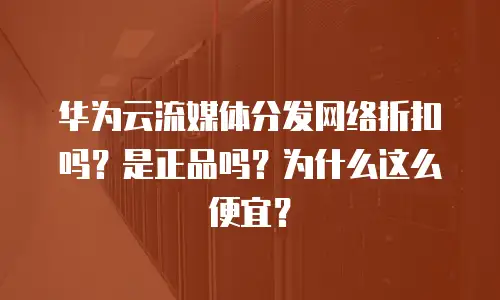 华为云流媒体分发网络折扣吗？是正品吗？为什么这么便宜？
